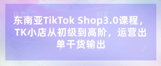 东南亚TikTok Shop3.0课程，TK小店​从初级到高阶，运营出单干货输出-掘金阁